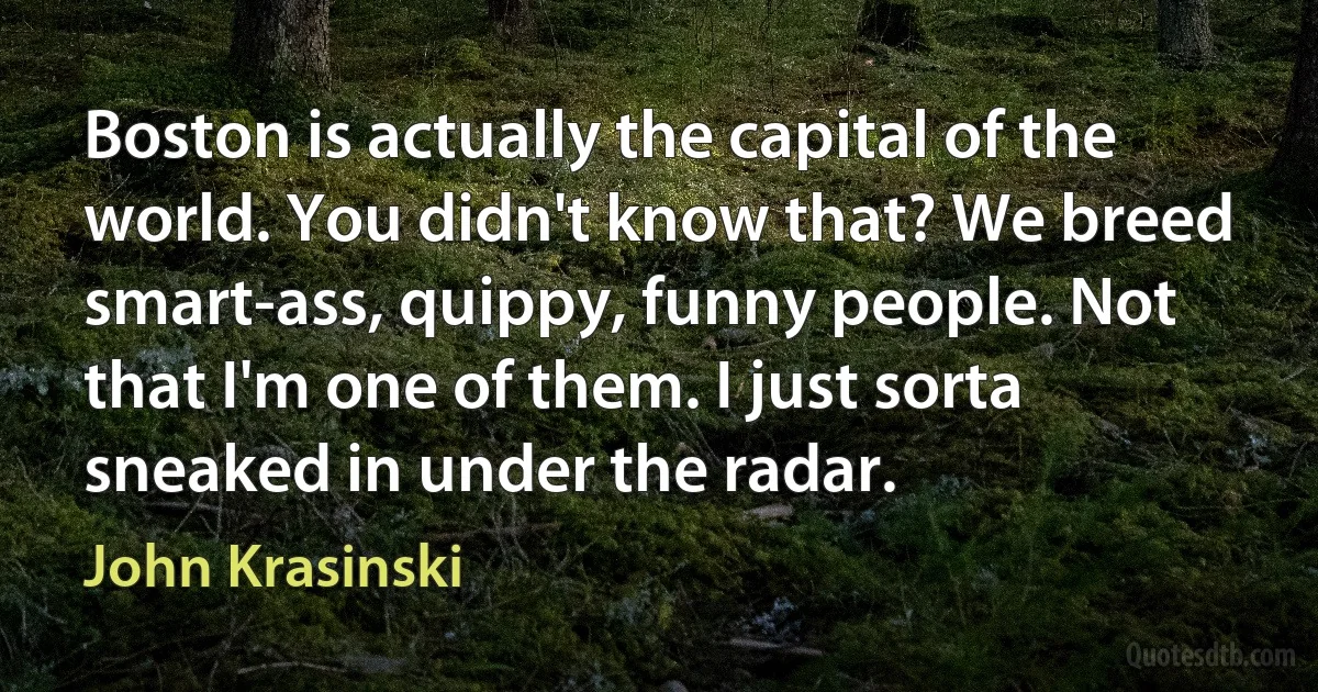 Boston is actually the capital of the world. You didn't know that? We breed smart-ass, quippy, funny people. Not that I'm one of them. I just sorta sneaked in under the radar. (John Krasinski)