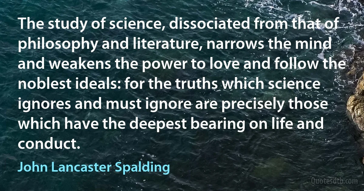 The study of science, dissociated from that of philosophy and literature, narrows the mind and weakens the power to love and follow the noblest ideals: for the truths which science ignores and must ignore are precisely those which have the deepest bearing on life and conduct. (John Lancaster Spalding)