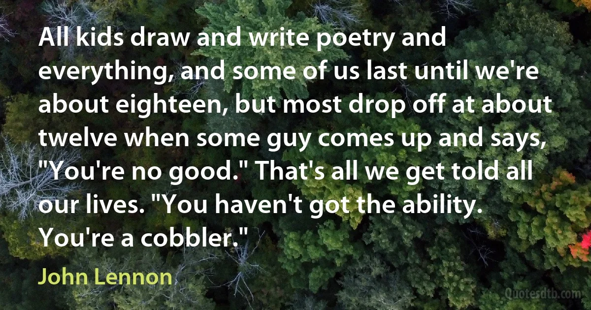 All kids draw and write poetry and everything, and some of us last until we're about eighteen, but most drop off at about twelve when some guy comes up and says, "You're no good." That's all we get told all our lives. "You haven't got the ability. You're a cobbler." (John Lennon)