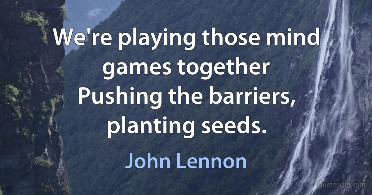 We're playing those mind games together
Pushing the barriers, planting seeds. (John Lennon)