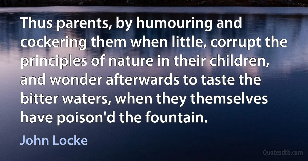 Thus parents, by humouring and cockering them when little, corrupt the principles of nature in their children, and wonder afterwards to taste the bitter waters, when they themselves have poison'd the fountain. (John Locke)