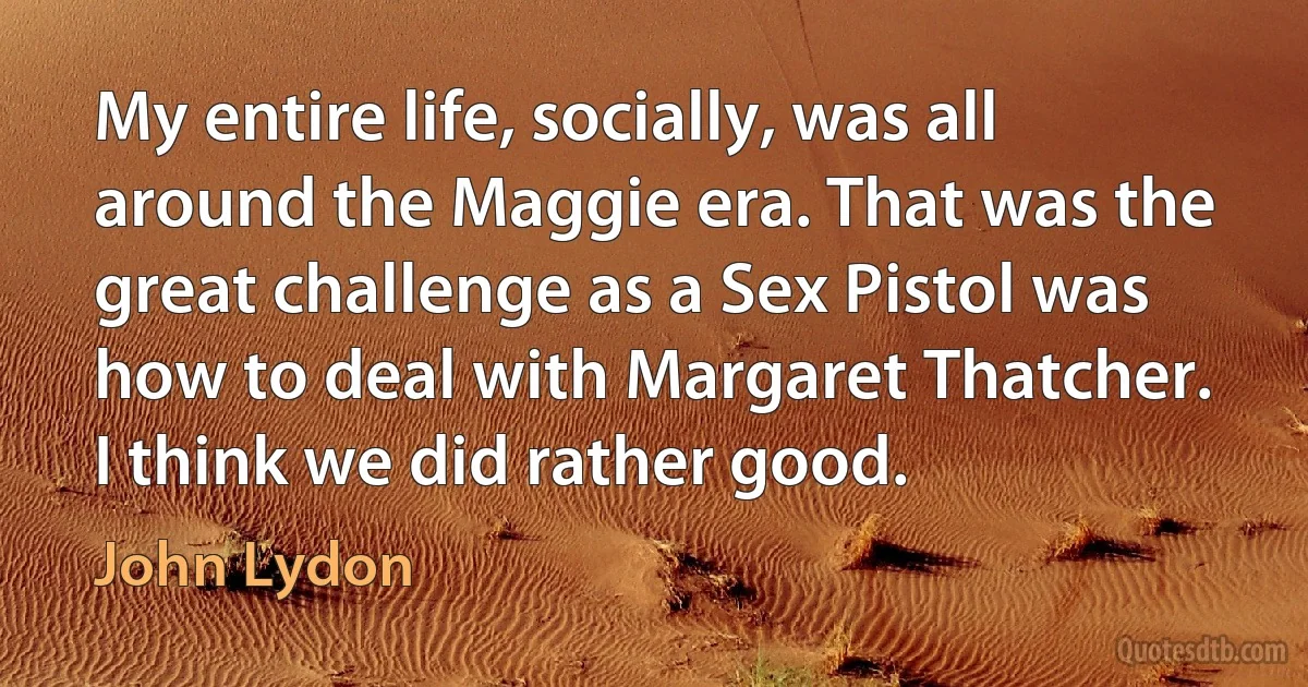 My entire life, socially, was all around the Maggie era. That was the great challenge as a Sex Pistol was how to deal with Margaret Thatcher. I think we did rather good. (John Lydon)