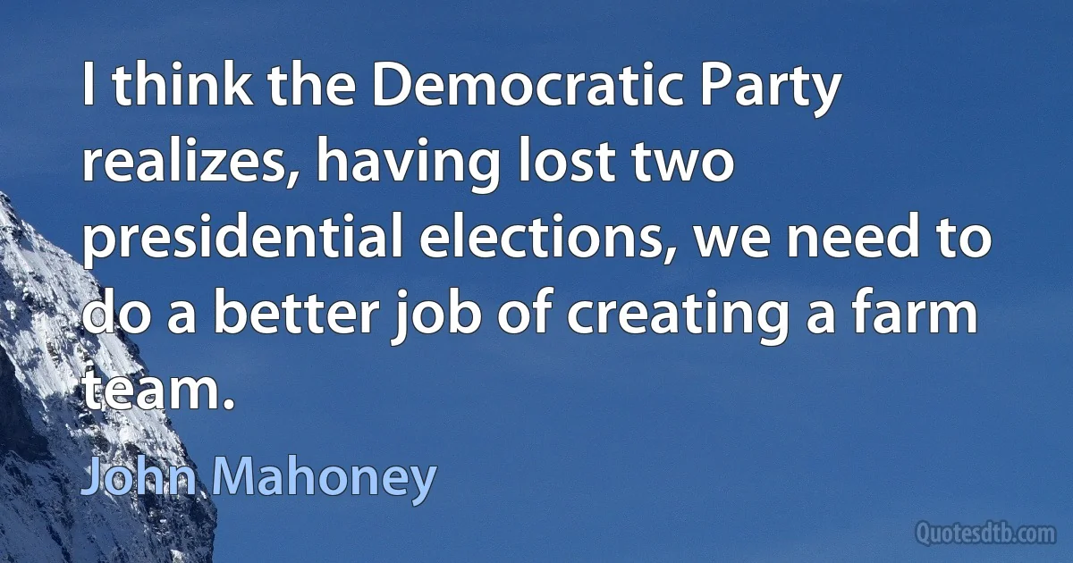 I think the Democratic Party realizes, having lost two presidential elections, we need to do a better job of creating a farm team. (John Mahoney)