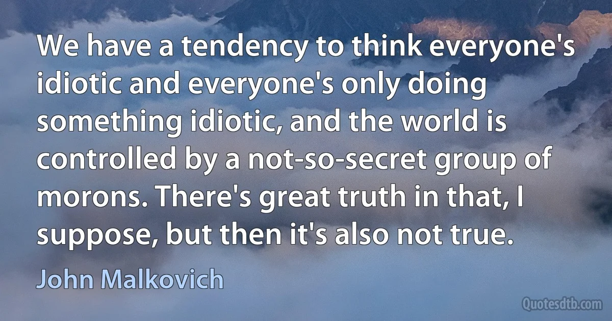 We have a tendency to think everyone's idiotic and everyone's only doing something idiotic, and the world is controlled by a not-so-secret group of morons. There's great truth in that, I suppose, but then it's also not true. (John Malkovich)