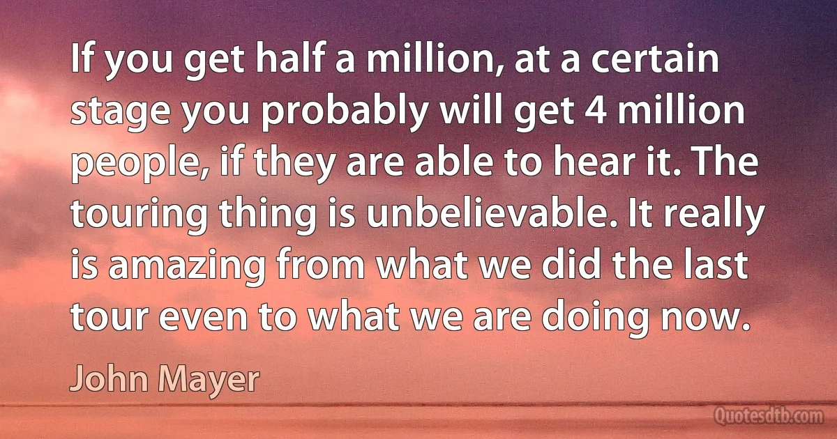 If you get half a million, at a certain stage you probably will get 4 million people, if they are able to hear it. The touring thing is unbelievable. It really is amazing from what we did the last tour even to what we are doing now. (John Mayer)