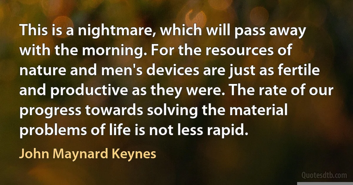 This is a nightmare, which will pass away with the morning. For the resources of nature and men's devices are just as fertile and productive as they were. The rate of our progress towards solving the material problems of life is not less rapid. (John Maynard Keynes)