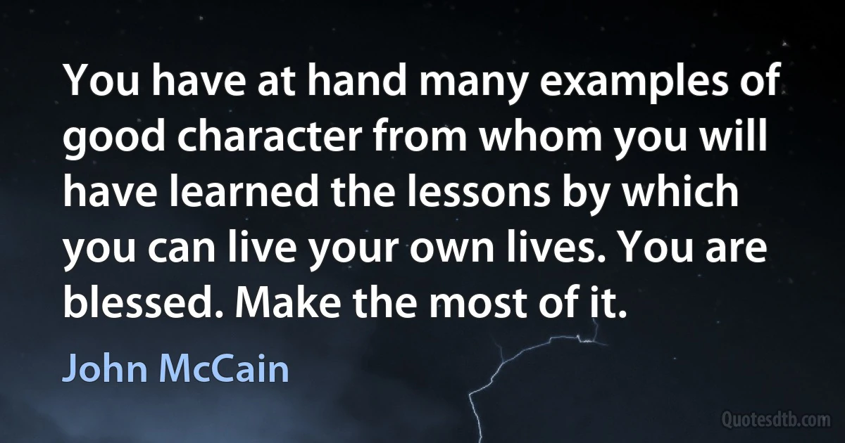 You have at hand many examples of good character from whom you will have learned the lessons by which you can live your own lives. You are blessed. Make the most of it. (John McCain)