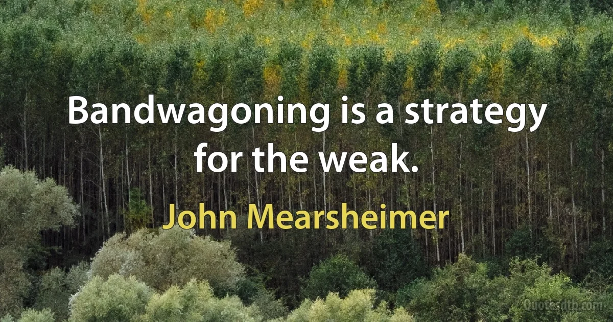 Bandwagoning is a strategy for the weak. (John Mearsheimer)