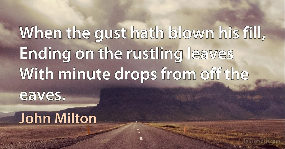 When the gust hath blown his fill,
Ending on the rustling leaves
With minute drops from off the eaves. (John Milton)