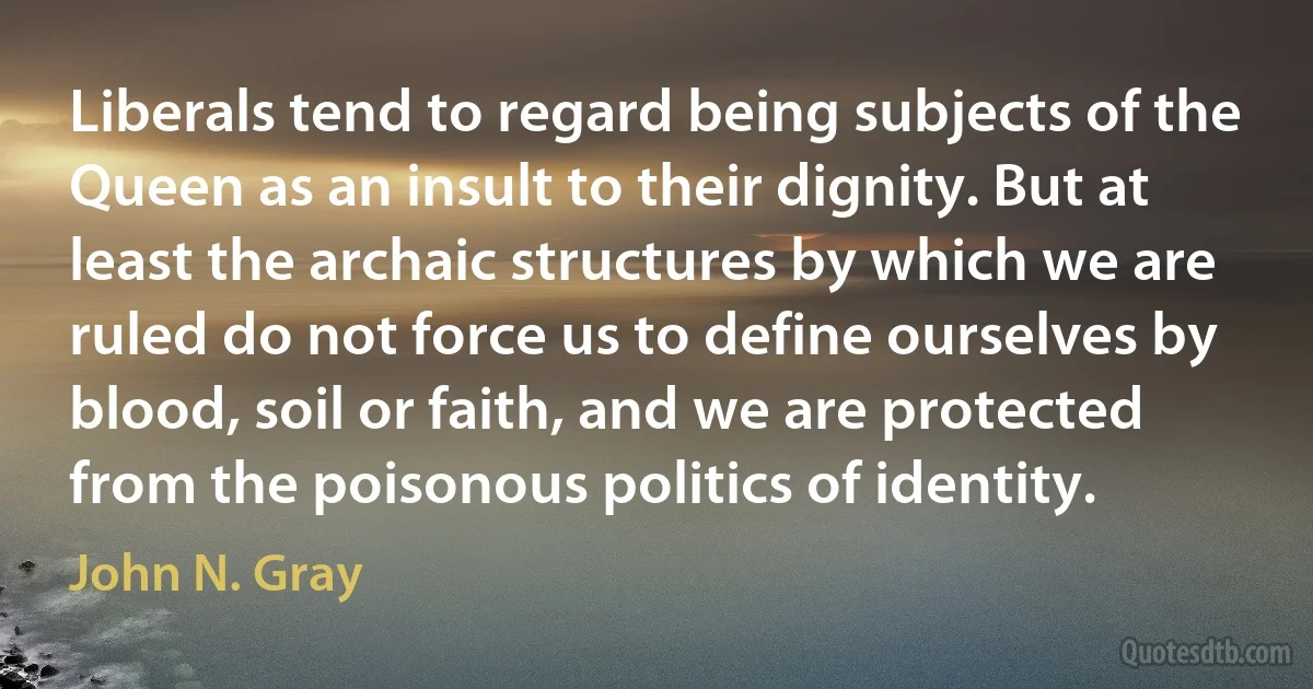 Liberals tend to regard being subjects of the Queen as an insult to their dignity. But at least the archaic structures by which we are ruled do not force us to define ourselves by blood, soil or faith, and we are protected from the poisonous politics of identity. (John N. Gray)