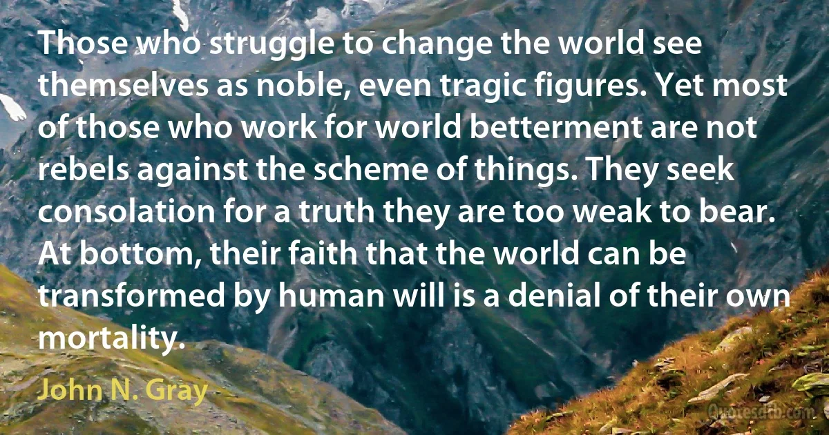 Those who struggle to change the world see themselves as noble, even tragic figures. Yet most of those who work for world betterment are not rebels against the scheme of things. They seek consolation for a truth they are too weak to bear. At bottom, their faith that the world can be transformed by human will is a denial of their own mortality. (John N. Gray)