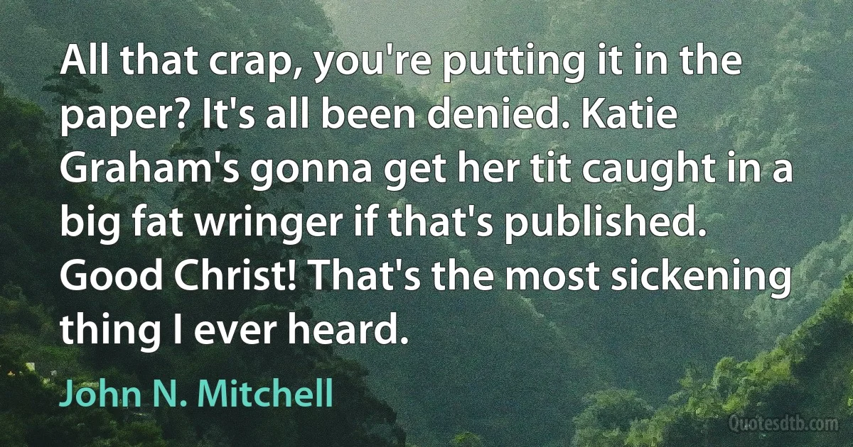 All that crap, you're putting it in the paper? It's all been denied. Katie Graham's gonna get her tit caught in a big fat wringer if that's published. Good Christ! That's the most sickening thing I ever heard. (John N. Mitchell)