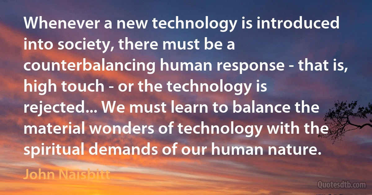 Whenever a new technology is introduced into society, there must be a counterbalancing human response - that is, high touch - or the technology is rejected... We must learn to balance the material wonders of technology with the spiritual demands of our human nature. (John Naisbitt)