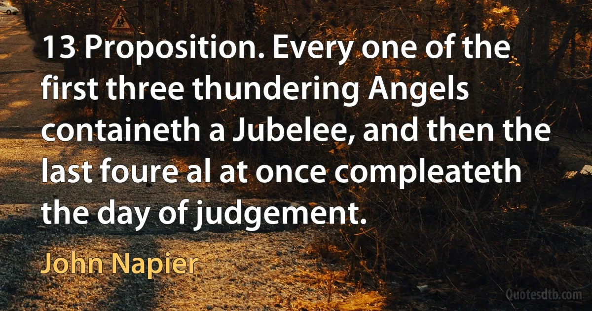 13 Proposition. Every one of the first three thundering Angels containeth a Jubelee, and then the last foure al at once compleateth the day of judgement. (John Napier)