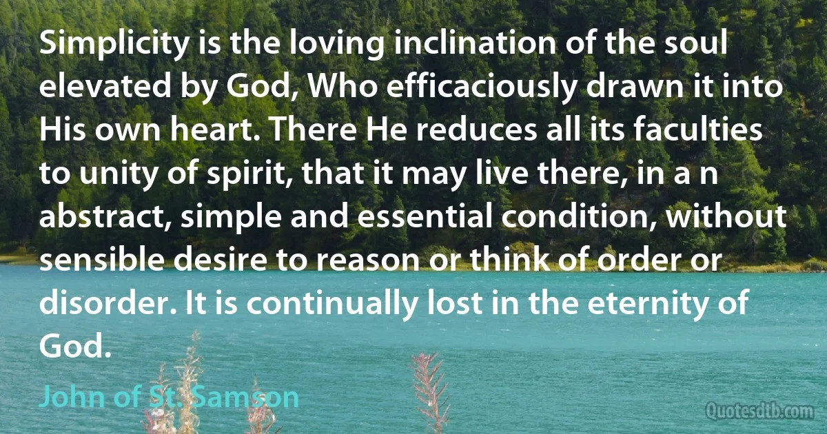 Simplicity is the loving inclination of the soul elevated by God, Who efficaciously drawn it into His own heart. There He reduces all its faculties to unity of spirit, that it may live there, in a n abstract, simple and essential condition, without sensible desire to reason or think of order or disorder. It is continually lost in the eternity of God. (John of St. Samson)