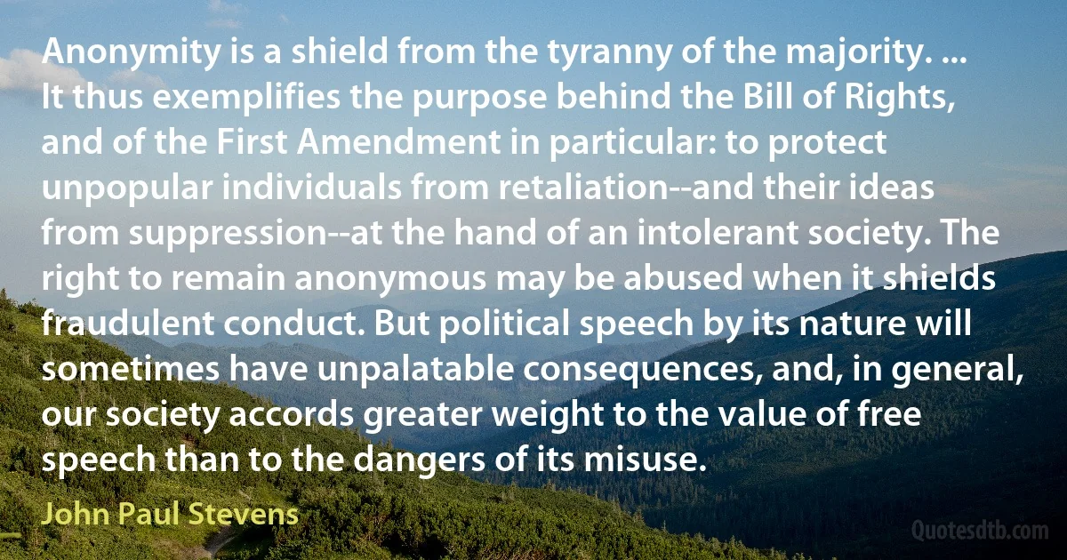 Anonymity is a shield from the tyranny of the majority. ... It thus exemplifies the purpose behind the Bill of Rights, and of the First Amendment in particular: to protect unpopular individuals from retaliation--and their ideas from suppression--at the hand of an intolerant society. The right to remain anonymous may be abused when it shields fraudulent conduct. But political speech by its nature will sometimes have unpalatable consequences, and, in general, our society accords greater weight to the value of free speech than to the dangers of its misuse. (John Paul Stevens)