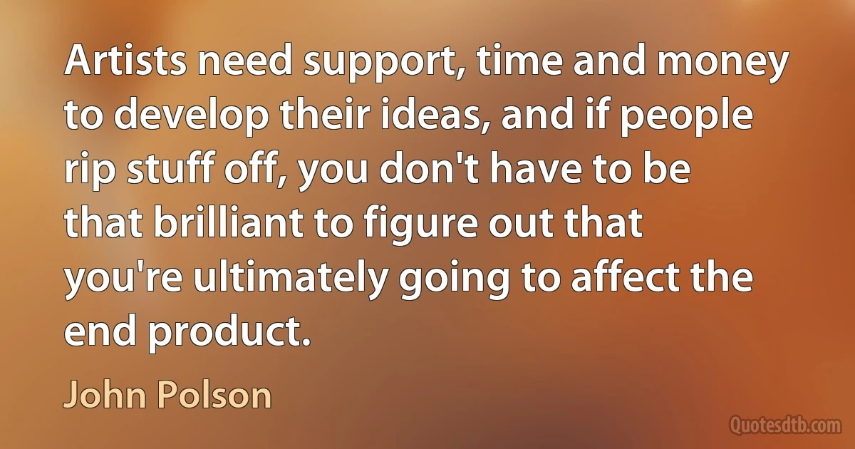 Artists need support, time and money to develop their ideas, and if people rip stuff off, you don't have to be that brilliant to figure out that you're ultimately going to affect the end product. (John Polson)