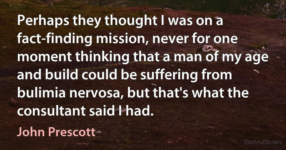 Perhaps they thought I was on a fact-finding mission, never for one moment thinking that a man of my age and build could be suffering from bulimia nervosa, but that's what the consultant said I had. (John Prescott)