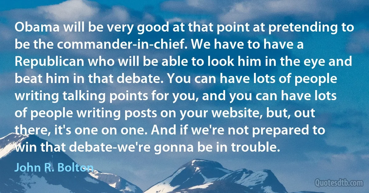 Obama will be very good at that point at pretending to be the commander-in-chief. We have to have a Republican who will be able to look him in the eye and beat him in that debate. You can have lots of people writing talking points for you, and you can have lots of people writing posts on your website, but, out there, it's one on one. And if we're not prepared to win that debate-we're gonna be in trouble. (John R. Bolton)