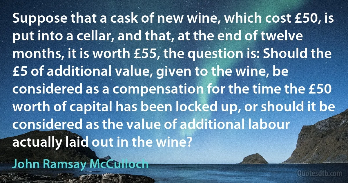 Suppose that a cask of new wine, which cost £50, is put into a cellar, and that, at the end of twelve months, it is worth £55, the question is: Should the £5 of additional value, given to the wine, be considered as a compensation for the time the £50 worth of capital has been locked up, or should it be considered as the value of additional labour actually laid out in the wine? (John Ramsay McCulloch)