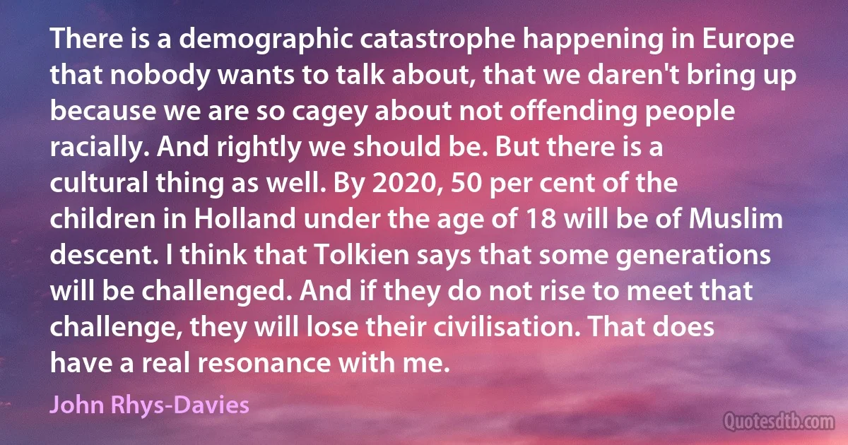 There is a demographic catastrophe happening in Europe that nobody wants to talk about, that we daren't bring up because we are so cagey about not offending people racially. And rightly we should be. But there is a cultural thing as well. By 2020, 50 per cent of the children in Holland under the age of 18 will be of Muslim descent. I think that Tolkien says that some generations will be challenged. And if they do not rise to meet that challenge, they will lose their civilisation. That does have a real resonance with me. (John Rhys-Davies)