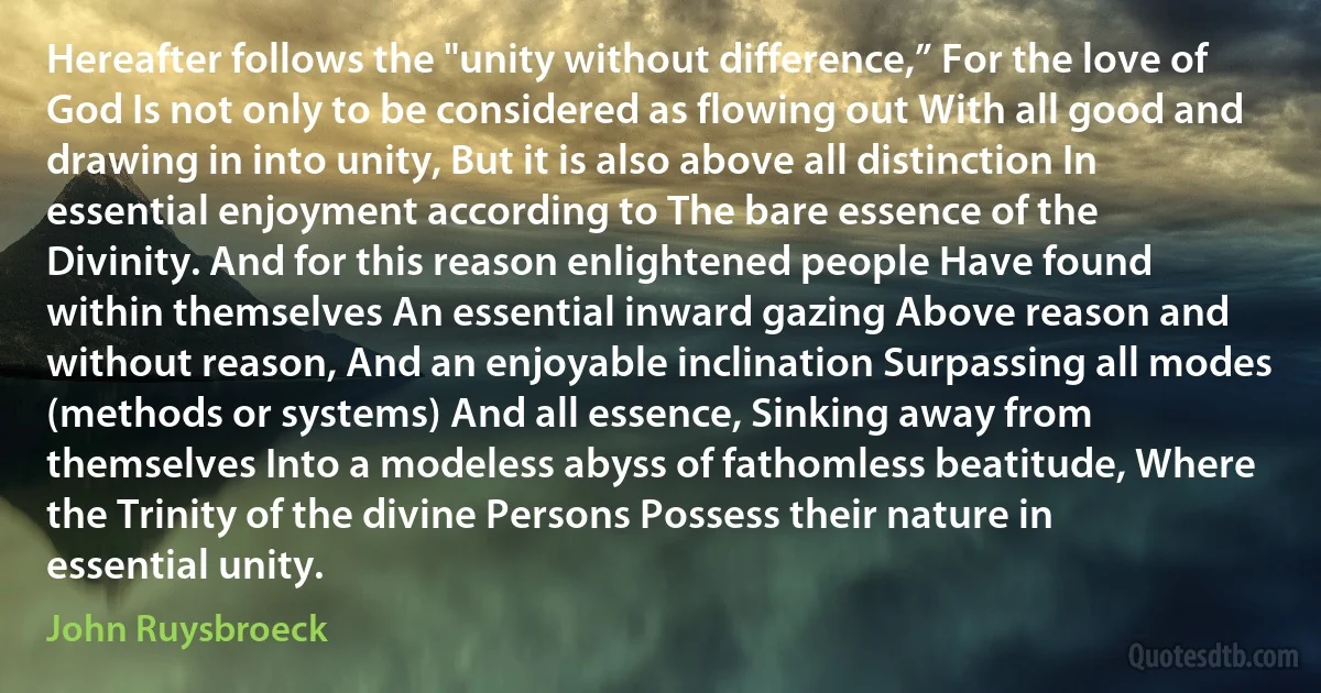 Hereafter follows the "unity without difference,” For the love of God Is not only to be considered as flowing out With all good and drawing in into unity, But it is also above all distinction In essential enjoyment according to The bare essence of the Divinity. And for this reason enlightened people Have found within themselves An essential inward gazing Above reason and without reason, And an enjoyable inclination Surpassing all modes (methods or systems) And all essence, Sinking away from themselves Into a modeless abyss of fathomless beatitude, Where the Trinity of the divine Persons Possess their nature in essential unity. (John Ruysbroeck)