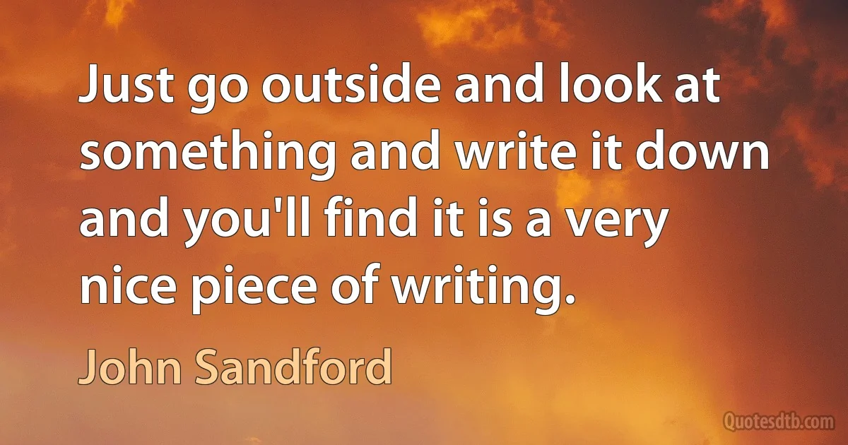 Just go outside and look at something and write it down and you'll find it is a very nice piece of writing. (John Sandford)