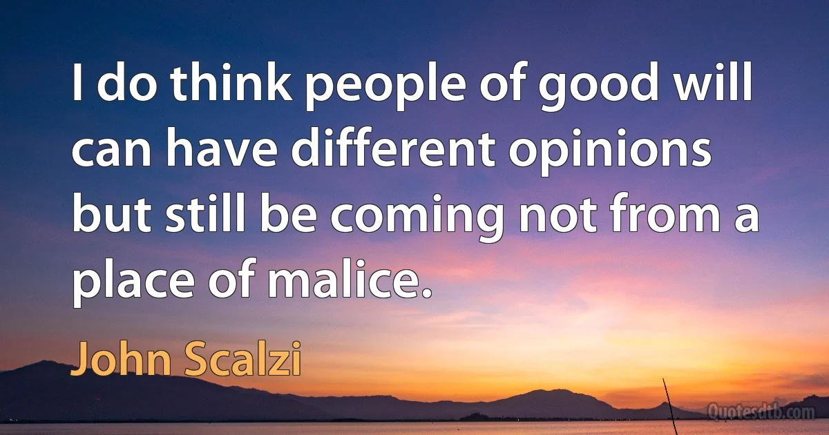 I do think people of good will can have different opinions but still be coming not from a place of malice. (John Scalzi)