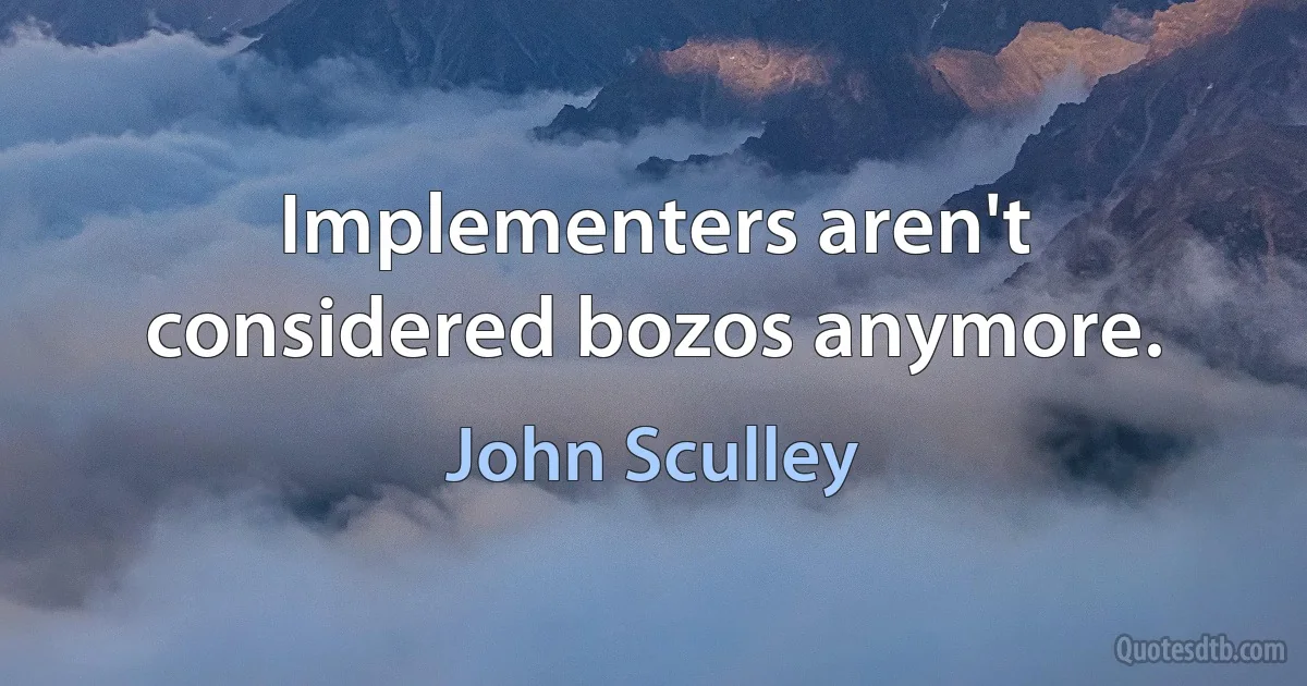 Implementers aren't considered bozos anymore. (John Sculley)