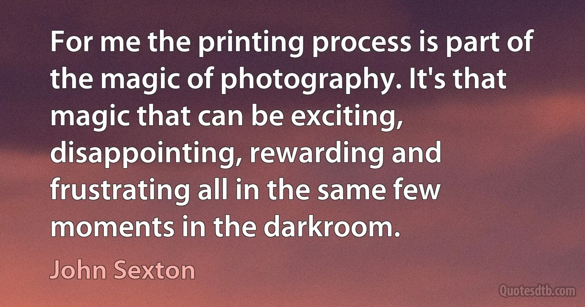 For me the printing process is part of the magic of photography. It's that magic that can be exciting, disappointing, rewarding and frustrating all in the same few moments in the darkroom. (John Sexton)