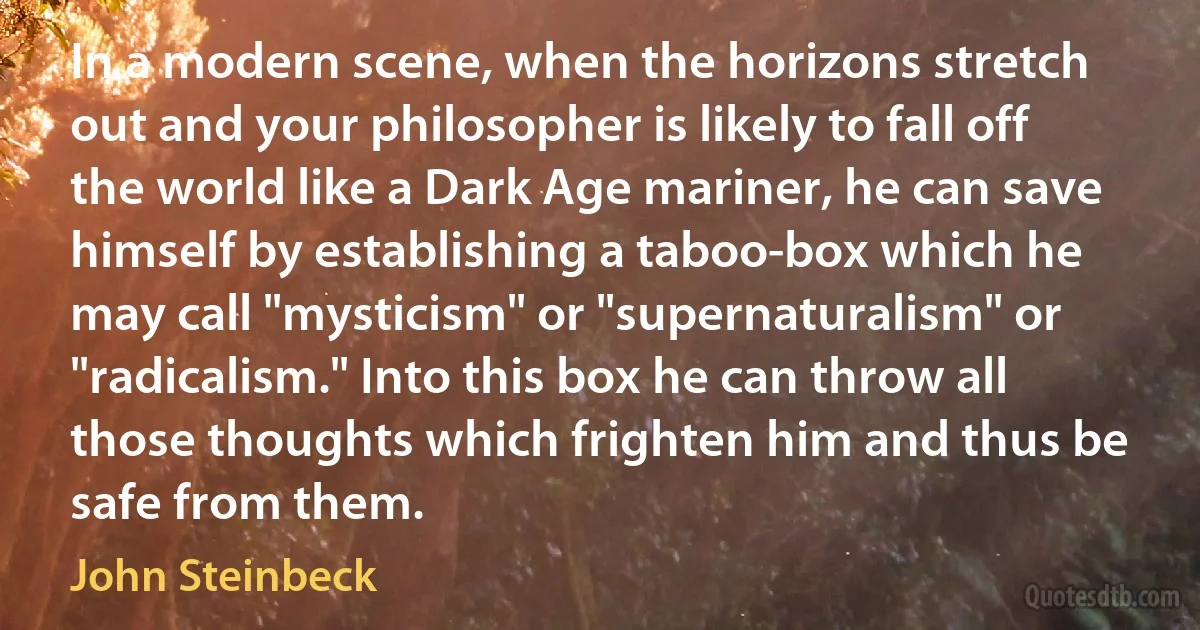 In a modern scene, when the horizons stretch out and your philosopher is likely to fall off the world like a Dark Age mariner, he can save himself by establishing a taboo-box which he may call "mysticism" or "supernaturalism" or "radicalism." Into this box he can throw all those thoughts which frighten him and thus be safe from them. (John Steinbeck)