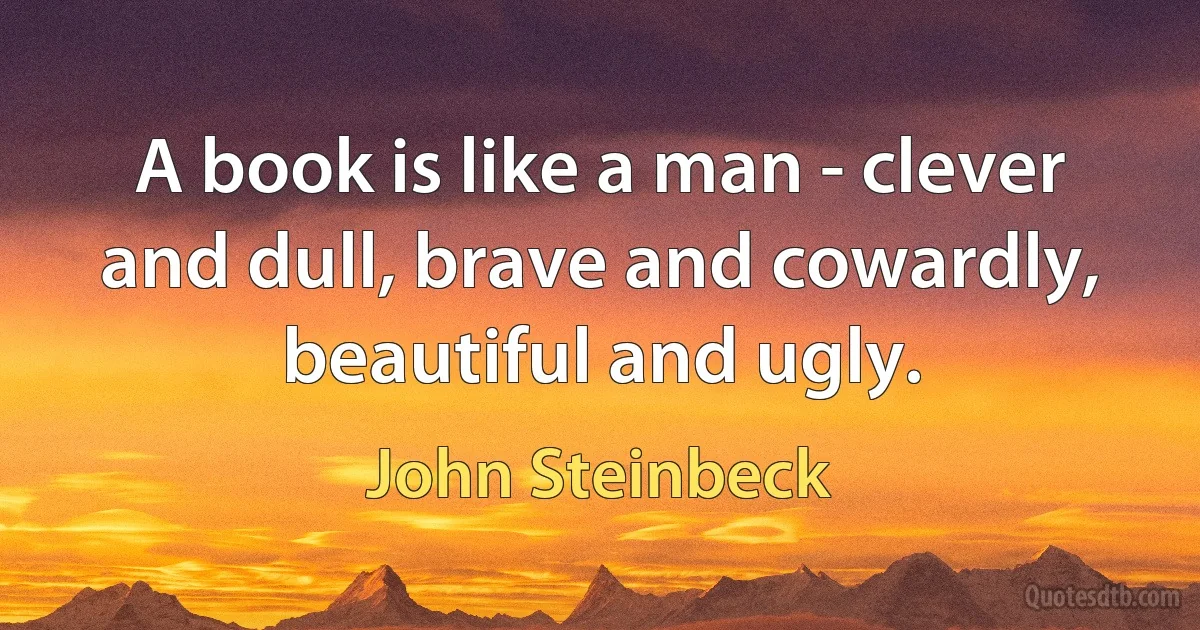 A book is like a man - clever and dull, brave and cowardly, beautiful and ugly. (John Steinbeck)