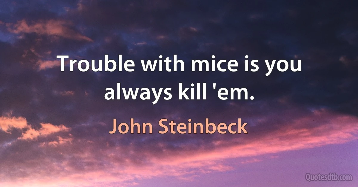 Trouble with mice is you always kill 'em. (John Steinbeck)