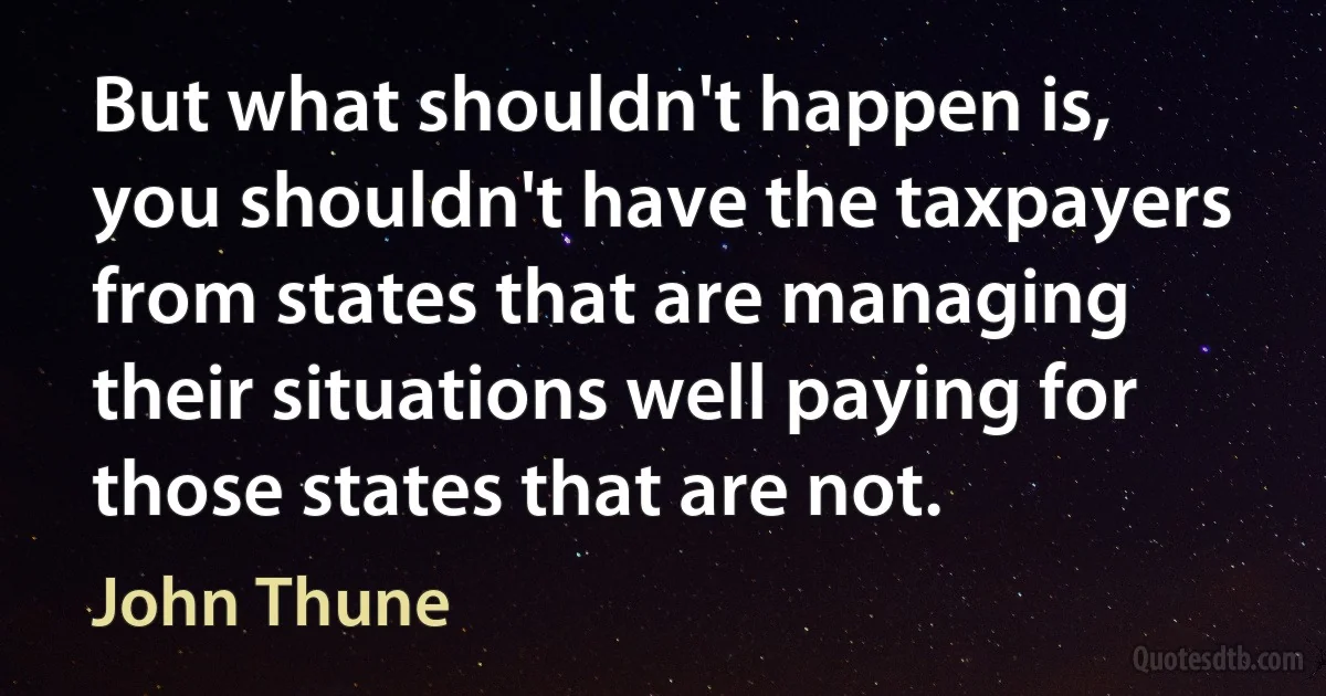 But what shouldn't happen is, you shouldn't have the taxpayers from states that are managing their situations well paying for those states that are not. (John Thune)