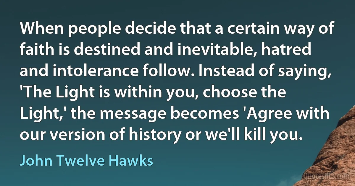 When people decide that a certain way of faith is destined and inevitable, hatred and intolerance follow. Instead of saying, 'The Light is within you, choose the Light,' the message becomes 'Agree with our version of history or we'll kill you. (John Twelve Hawks)