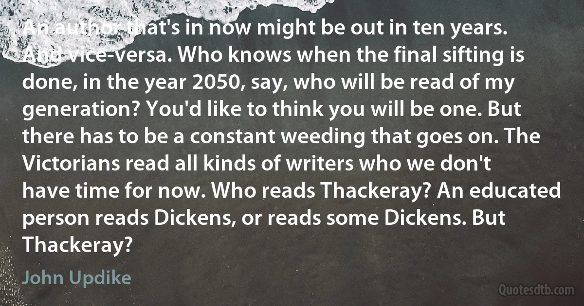 An author that's in now might be out in ten years. And vice-versa. Who knows when the final sifting is done, in the year 2050, say, who will be read of my generation? You'd like to think you will be one. But there has to be a constant weeding that goes on. The Victorians read all kinds of writers who we don't have time for now. Who reads Thackeray? An educated person reads Dickens, or reads some Dickens. But Thackeray? (John Updike)