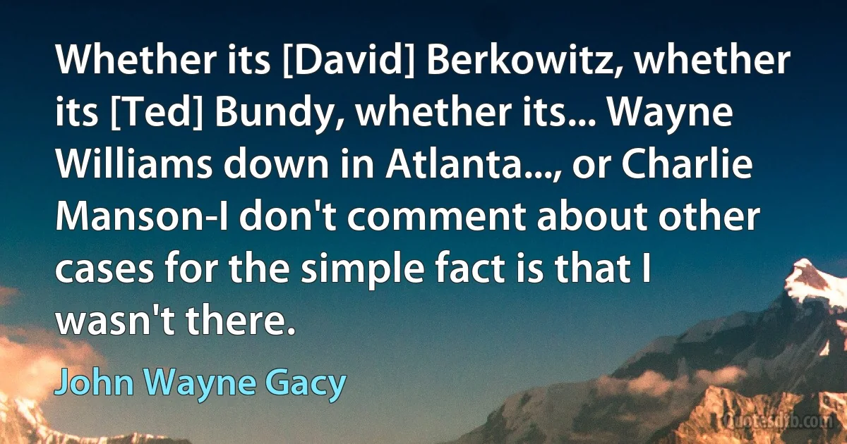 Whether its [David] Berkowitz, whether its [Ted] Bundy, whether its... Wayne Williams down in Atlanta..., or Charlie Manson-I don't comment about other cases for the simple fact is that I wasn't there. (John Wayne Gacy)