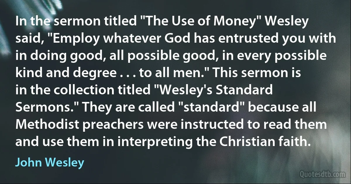 In the sermon titled "The Use of Money" Wesley said, "Employ whatever God has entrusted you with in doing good, all possible good, in every possible kind and degree . . . to all men." This sermon is in the collection titled "Wesley's Standard Sermons." They are called "standard" because all Methodist preachers were instructed to read them and use them in interpreting the Christian faith. (John Wesley)