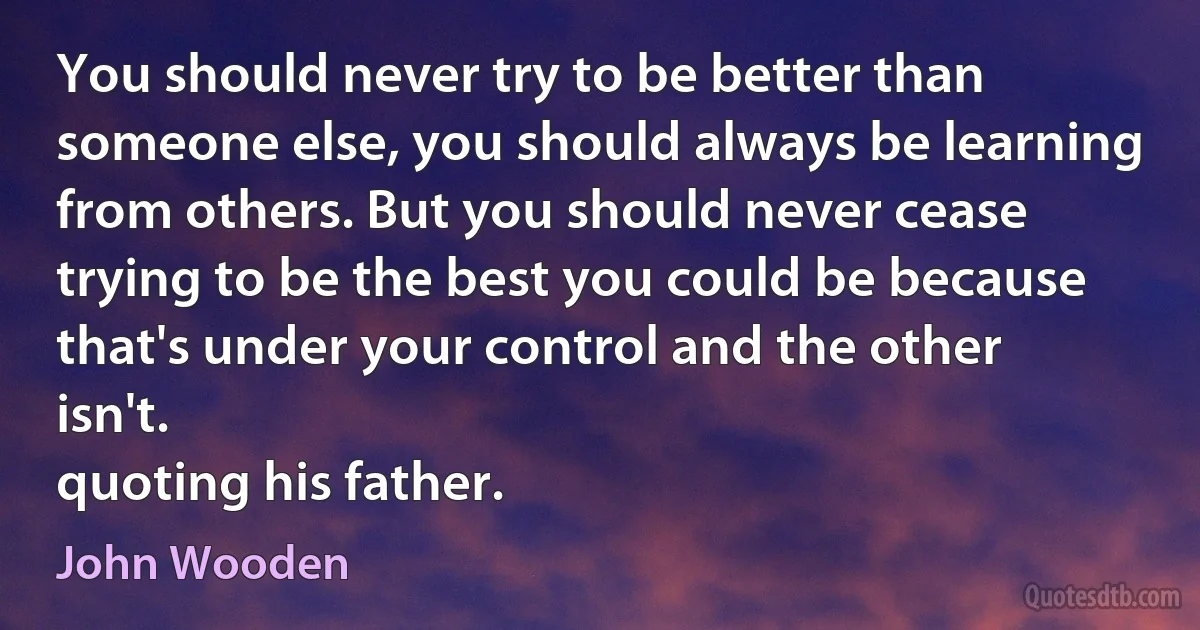 You should never try to be better than someone else, you should always be learning from others. But you should never cease trying to be the best you could be because that's under your control and the other isn't.
quoting his father. (John Wooden)