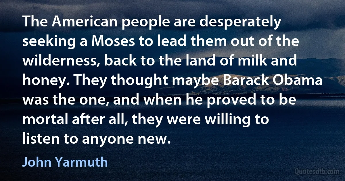 The American people are desperately seeking a Moses to lead them out of the wilderness, back to the land of milk and honey. They thought maybe Barack Obama was the one, and when he proved to be mortal after all, they were willing to listen to anyone new. (John Yarmuth)