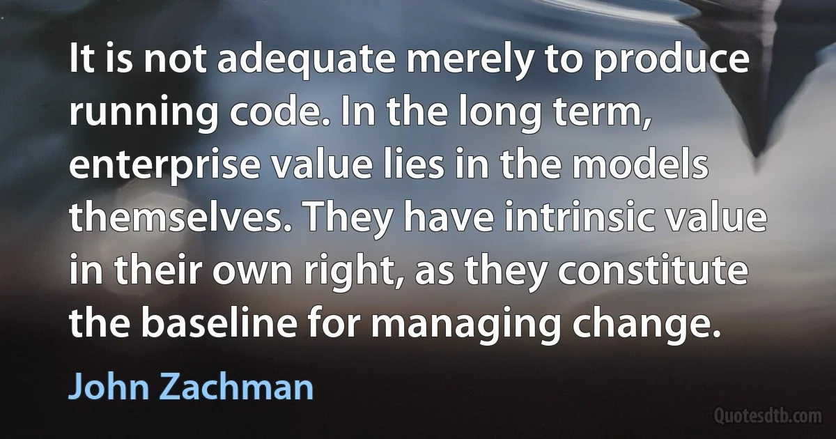 It is not adequate merely to produce running code. In the long term, enterprise value lies in the models themselves. They have intrinsic value in their own right, as they constitute the baseline for managing change. (John Zachman)