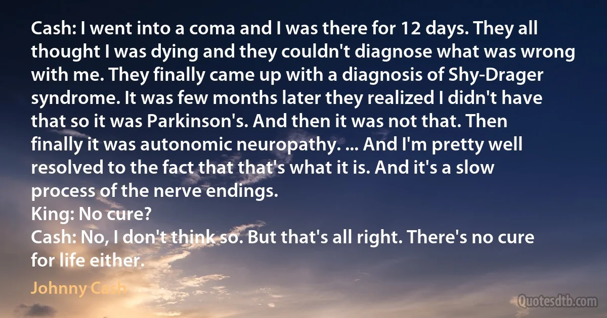 Cash: I went into a coma and I was there for 12 days. They all thought I was dying and they couldn't diagnose what was wrong with me. They finally came up with a diagnosis of Shy-Drager syndrome. It was few months later they realized I didn't have that so it was Parkinson's. And then it was not that. Then finally it was autonomic neuropathy. ... And I'm pretty well resolved to the fact that that's what it is. And it's a slow process of the nerve endings.
King: No cure?
Cash: No, I don't think so. But that's all right. There's no cure for life either. (Johnny Cash)