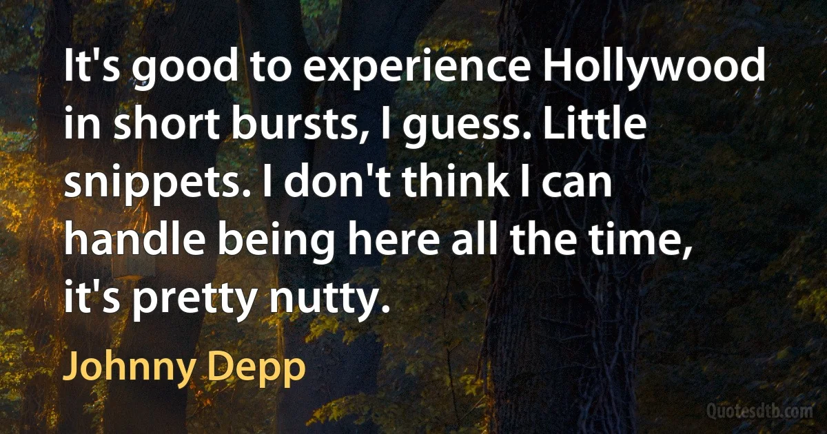 It's good to experience Hollywood in short bursts, I guess. Little snippets. I don't think I can handle being here all the time, it's pretty nutty. (Johnny Depp)