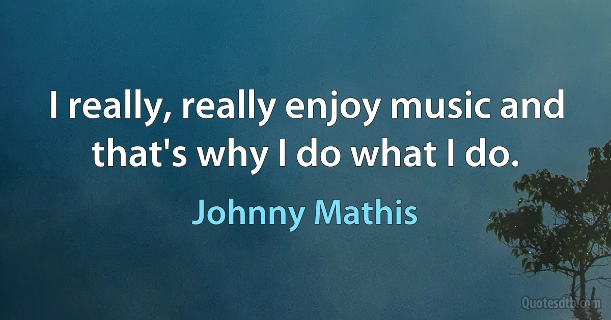 I really, really enjoy music and that's why I do what I do. (Johnny Mathis)