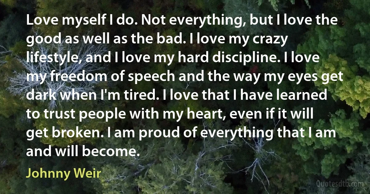 Love myself I do. Not everything, but I love the good as well as the bad. I love my crazy lifestyle, and I love my hard discipline. I love my freedom of speech and the way my eyes get dark when I'm tired. I love that I have learned to trust people with my heart, even if it will get broken. I am proud of everything that I am and will become. (Johnny Weir)