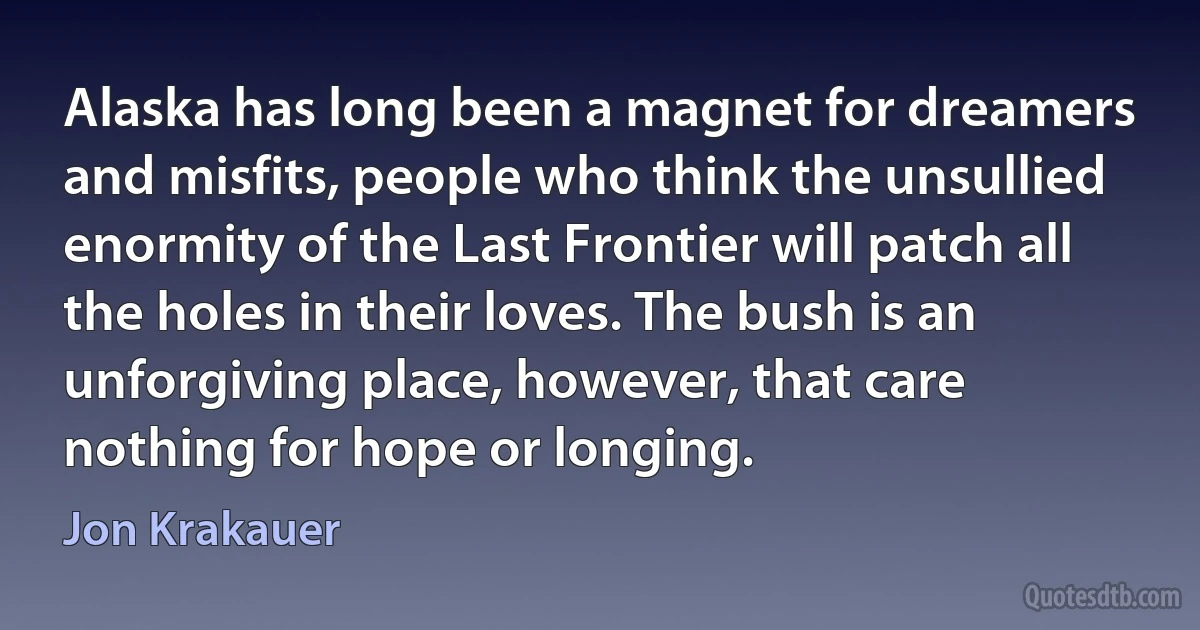 Alaska has long been a magnet for dreamers and misfits, people who think the unsullied enormity of the Last Frontier will patch all the holes in their loves. The bush is an unforgiving place, however, that care nothing for hope or longing. (Jon Krakauer)