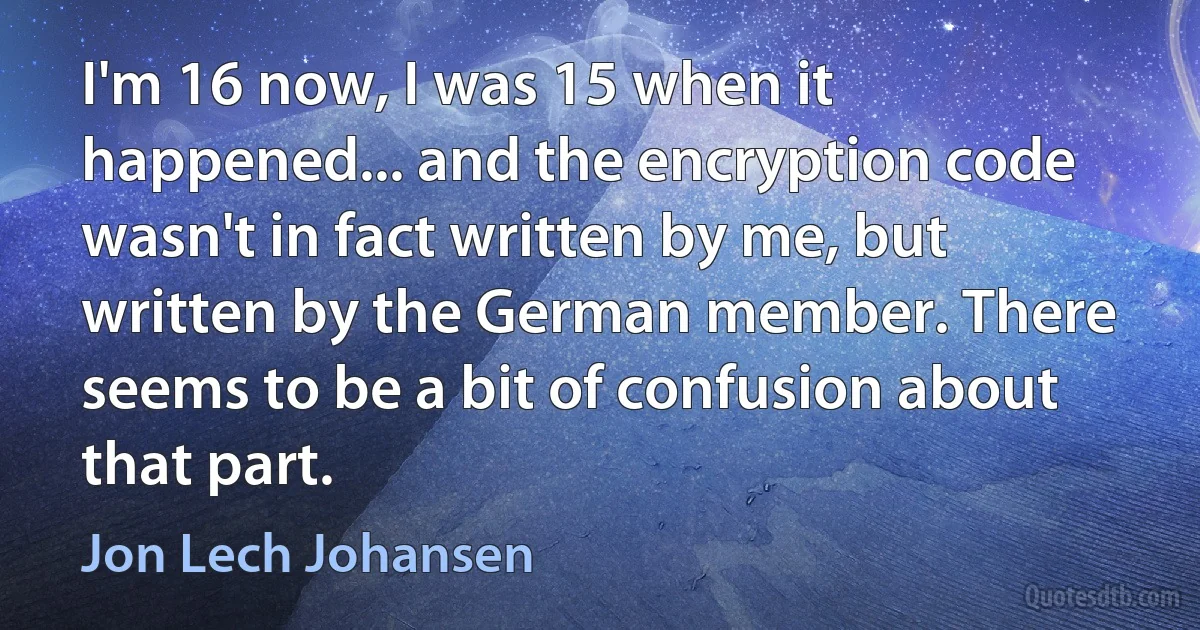 I'm 16 now, I was 15 when it happened... and the encryption code wasn't in fact written by me, but written by the German member. There seems to be a bit of confusion about that part. (Jon Lech Johansen)