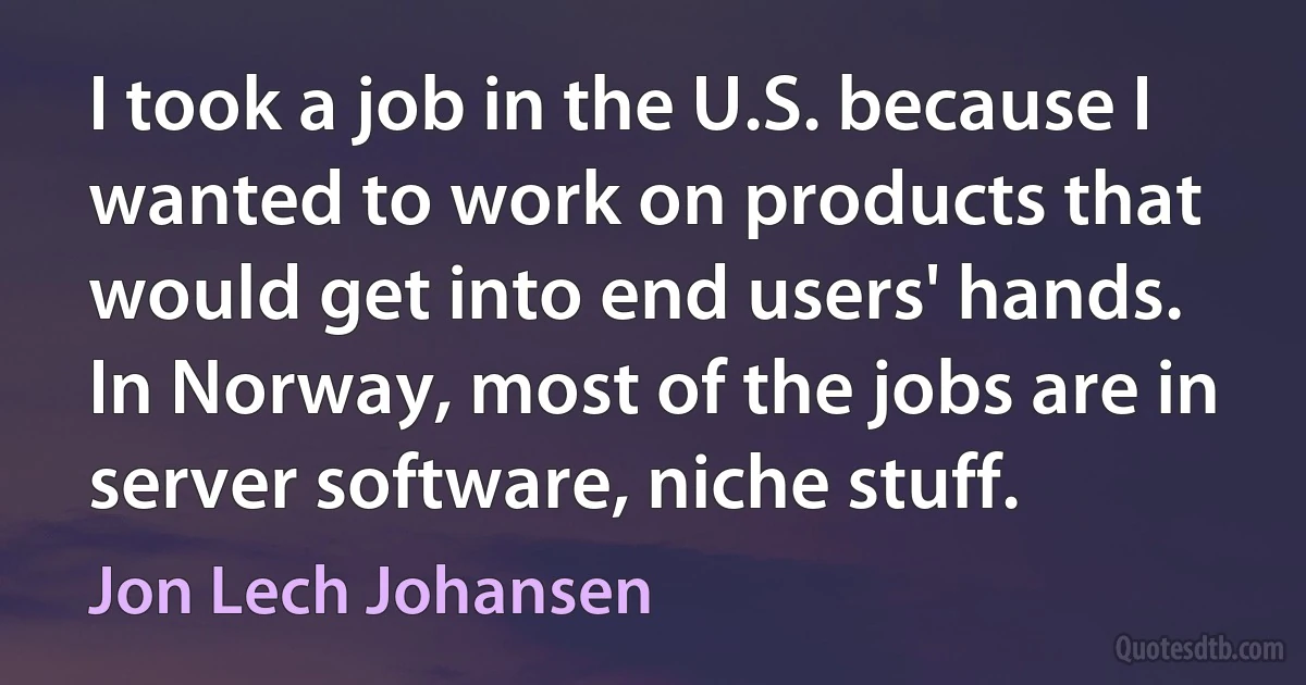 I took a job in the U.S. because I wanted to work on products that would get into end users' hands. In Norway, most of the jobs are in server software, niche stuff. (Jon Lech Johansen)