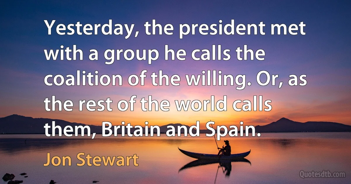 Yesterday, the president met with a group he calls the coalition of the willing. Or, as the rest of the world calls them, Britain and Spain. (Jon Stewart)