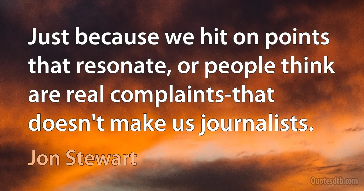 Just because we hit on points that resonate, or people think are real complaints-that doesn't make us journalists. (Jon Stewart)